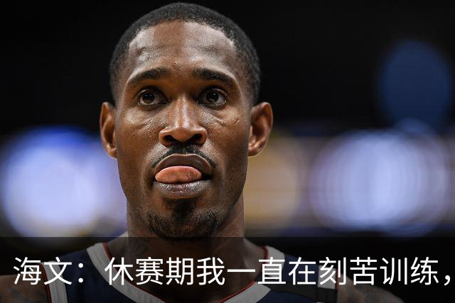 海文：休赛期我一直在刻苦训练，就是为了确保处于最佳状态